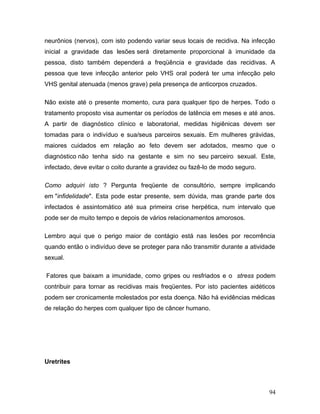 neurônios (nervos), com isto podendo variar seus locais de recidiva. Na infecção
inicial a gravidade das lesões será diretamente proporcional à imunidade da
pessoa, disto também dependerá a freqüência e gravidade das recidivas. A
pessoa que teve infecção anterior pelo VHS oral poderá ter uma infecção pelo
VHS genital atenuada (menos grave) pela presença de anticorpos cruzados.

Não existe até o presente momento, cura para qualquer tipo de herpes. Todo o
tratamento proposto visa aumentar os períodos de latência em meses e até anos.
A partir de diagnóstico clínico e laboratorial, medidas higiênicas devem ser
tomadas para o indivíduo e sua/seus parceiros sexuais. Em mulheres grávidas,
maiores cuidados em relação ao feto devem ser adotados, mesmo que o
diagnóstico não tenha sido na gestante e sim no seu parceiro sexual. Este,
infectado, deve evitar o coito durante a gravidez ou fazê-lo de modo seguro.

Como adquiri isto ? Pergunta freqüente de consultório, sempre implicando
em "infidelidade". Esta pode estar presente, sem dúvida, mas grande parte dos
infectados é assintomático até sua primeira crise herpética, num intervalo que
pode ser de muito tempo e depois de vários relacionamentos amorosos.

Lembro aqui que o perigo maior de contágio está nas lesões por recorrência
quando então o indivíduo deve se proteger para não transmitir durante a atividade
sexual.

Fatores que baixam a imunidade, como gripes ou resfriados e o stress podem
contribuir para tornar as recidivas mais freqüentes. Por isto pacientes aidéticos
podem ser cronicamente molestados por esta doença. Não há evidências médicas
de relação do herpes com qualquer tipo de câncer humano.




Uretrites



                                                                               94
 