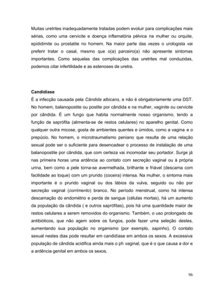 Muitas uretrites inadequadamente tratadas podem evoluir para complicações mais
sérias, como uma cervicite e doença inflamatória pélvica na mulher ou orquite,
epididimite ou prostatite no homem. Na maior parte das vezes o urologista vai
preferir tratar o casal, mesmo que o(a) parceiro(a) não apresente sintomas
importantes. Como sequelas das complicações das uretrites mal conduzidas,
podemos citar infertilidade e as estenoses de uretra.




Candidíase
É a infecção causada pela Cândida albicans, e não é obrigatoriamente uma DST.
No homem, balanopostite ou postite por cândida e na mulher, vaginite ou cervicite
por cândida. É um fungo que habita normalmente nosso organismo, tendo a
função de saprófita (alimenta-se de restos celulares) no aparelho genital. Como
qualquer outra micose, gosta de ambientes quentes e úmidos, como a vagina e o
prepúcio. No homem, o microtraumatismo peniano que resulta de uma relação
sexual pode ser o suficiente para desencadear o processo de instalação de uma
balanopostite por cândida, que com certeza vai incomodar seu portador. Surge já
nas primeira horas uma ardência ao contato com secreção vaginal ou à própria
urina, bem como a pele torna-se avermelhada, brilhante e friável (descama com
facilidade ao toque) com um prurido (coceira) intensa. Na mulher, o sintoma mais
importante é o prurido vaginal ou dos lábios da vulva, seguido ou não por
secreção vaginal (corrimento) branco. No período menstrual, como há intensa
descamação do endométrio e perda de sangue (células mortas), há um aumento
da população da cândida ( e outros saprófitas), pois há uma quantidade maior de
restos celulares a serem removidos do organismo. Também, o uso prolongado de
antibióticos, que não agem sobre os fungos, pode fazer uma seleção destes,
aumentando sua população no organismo (por exemplo, sapinho). O contato
sexual nestes dias pode resultar em candidíase em ambos os sexos. A excessiva
população de cândida acidifica ainda mais o ph vaginal, que é o que causa a dor e
a ardência genital em ambos os sexos.




                                                                              96
 