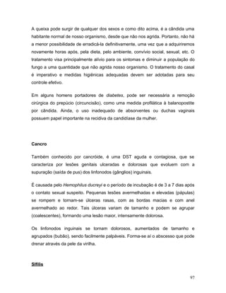 A queixa pode surgir de qualquer dos sexos e como dito acima, é a cândida uma
habitante normal de nosso organismo, desde que não nos agrida. Portanto, não há
a menor possibilidade de erradicá-la definitivamente, uma vez que a adquiriremos
novamente horas após, pela dieta, pelo ambiente, convívio social, sexual, etc. O
tratamento visa principalmente alívio para os sintomas e diminuir a população do
fungo a uma quantidade que não agrida nosso organismo. O tratamento do casal
é imperativo e medidas higiênicas adequadas devem ser adotadas para seu
controle efetivo.

Em alguns homens portadores de diabetes, pode ser necessária a remoção
cirúrgica do prepúcio (circuncisão), como uma medida profilática à balanopostite
por cândida. Ainda, o uso inadequado de absorventes ou duchas vaginais
possuem papel importante na recidiva da candidíase da mulher.




Cancro

Também conhecido por cancróide, é uma DST aguda e contagiosa, que se
caracteriza por lesões genitais ulceradas e dolorosas que evoluem com a
supuração (saída de pus) dos linfonodos (gânglios) inguinais.

É causada pelo Hemophilus ducreyi e o período de incubação é de 3 a 7 dias após
o contato sexual suspeito. Pequenas lesões avermelhadas e elevadas (pápulas)
se rompem e tornam-se úlceras rasas, com as bordas macias e com anel
avermelhado ao redor. Tais úlceras variam de tamanho e podem se agrupar
(coalescentes), formando uma lesão maior, intensamente dolorosa.

Os linfonodos inguinais se tornam dolorosos, aumentados de tamanho e
agrupados (bubão), sendo facilmente palpáveis. Forma-se aí o abscesso que pode
drenar através da pele da virilha.



SIfilis

                                                                             97
 