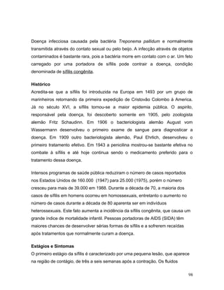 Doença infecciosa causada pela bactéria Treponema pallidum e normalmente
transmitida através do contato sexual ou pelo beijo. A infecção através de objetos
contaminados é bastante rara, pois a bactéria morre em contato com o ar. Um feto
carregado por uma portadora de sífilis pode contrair a doença, condição
denominada de sífilis congênita.

Histórico
Acredita-se que a sífilis foi introduzida na Europa em 1493 por um grupo de
marinheiros retornando da primeira expedição de Cristovão Colombo à America.
Já no século XVI, a sífilis tornou-se a maior epidemia pública. O aspirilo,
responsável pela doença, foi descoberto somente em 1905, pelo zoologista
alemão Fritz Schaudinn. Em 1906 o bacteriologista alemão August vom
Wassermann desenvolveu o primeiro exame de sangue para diagnosticar a
doença. Em 1909 outro bacteriologista alemão, Paul Ehrlich, desenvolveu o
primeiro tratamento efetivo. Em 1943 a penicilina mostrou-se bastante efetiva no
combate à sífilis e até hoje continua sendo o medicamento preferido para o
tratamento dessa doença.

Intensos programas de saúde pública reduziram o número de casos reportados
nos Estados Unidos de 160.000 (1947) para 25.000 (1975), porém o número
cresceu para mais de 39.000 em 1988. Durante a década de 70, a maioria dos
casos de sífilis em homens ocorreu em homossexuais, entretanto o aumento no
número de casos durante a década de 80 aparenta ser em indivíduos
heterossexuais. Este fato aumenta a incidência da sífilis congênita, que causa um
grande índice de mortalidade infantil. Pessoas portadoras de AIDS (SIDA) têm
maiores chances de desenvolver sérias formas de sífilis e a sofrerem recaídas
após tratamentos que normalmente curam a doença.

Estágios e Sintomas
O primeiro estágio da sífilis é caracterizado por uma pequena lesão, que aparece
na região de contágio, de três a seis semanas após a contração. Os fluidos


                                                                                98
 
