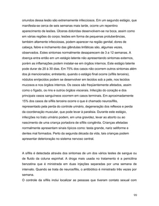 oriundos dessa lesão são extremamente infecciosos. Em um segundo estágio, que
manifesta-se cerca de seis semanas mais tarde, ocorre um repentino
aparecimento de lesões. Úlceras doloridas desenvolvem-se na boca, assim como
em várias regiões do corpo; lesões em forma de pequenas protuberâncias,
também altamente infecciosas, podem aparecer na região genital; dores de
cabeça, febre e inchamento das glândulas linfáticas são, algumas vezes,
observados. Estes sintomas normalmente desaparecem de 3 a 12 semanas. A
doença entra então em um estágio latente não apresentando sintomas externos,
porém as inflamações podem instalar-se em órgãos internos. Este estágio latente
pode durar de 20 à 30 dias. Em 75% dos casos não ocorrem outros sintomas além
dos já mencionados; entretanto, quando o estágio final ocorre (sífilis terceira),
nódulos enrijecidos podem se desenvolver em tecidos sob a pele, nos tecidos
mucosos e nos órgãos internos. Os ossos são freqüentemente afetados, assim
como o fígado, os rins e outros órgãos viscerais. Infecção do coração e dos
principais vasos sanguíneos ocorrem em casos terminais. Em aproximadamente
15% dos casos de sífilis terceira ocorre o que é chamado neurosífilis,
representado pela perda do controle urinário, degeneração dos reflexos e perda
da coordenação muscular, que pode levar à paralisia. Durante este estágio,
infecções no trato urinário podem, em uma gravidez, levar ao aborto ou ao
nascimento de uma criança portadora de sífilis congênita. Crianças afetadas
normalmente apresentam sinais típicos como: testa grande, nariz seliforme e
dentes mal formados. Perto da segunda década da vida, tais crianças podem
apresentar deterioração no sistema nervoso central.



A sífilis é detectada através dos sintomas de um dos vários testes de sangue ou
de fluido da coluna espinhal. A droga mais usada no tratamento é a penicilina
benzatina que é ministrada em duas injeções separadas por uma semana de
intervalo. Quando se trata de neurosífilis, o antibiótico é ministrado três vezes por
semana.
O controle da sífilis inclui localizar as pessoas que tiveram contato sexual com



                                                                                    99
 