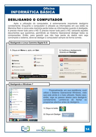 INFORMÁTICA BÁSICA
Oficina
14
DESLIGANDO O COMPUTADOR
Após a utilização do computador, é extremamente importante desligá-lo
corretamente. Enquanto o computador é utilizado as informações em uso estão na
Memória Ram e como esta memória perde todas as informações quando é desligada,
é preciso mover tudo para o HD. É preciso mover tudo para o HD, salvando aqueles
documentos que queremos, permitindo ao Sistema Operacional desligar todos os
componentes. Então, para garantir que não haja perda de dados nem seja
corrompido o sistema, deve-se desligar o computador sempre da forma correta.
1. Clique em Menu e, após, em Sair. 2. Confirme o desligamento
clicando em Desligar.
Desligando o Linux Caminho Digital S.O.
1. Clique no botão
2. Clique em Desligar
Desligando o Windows 7
Possivelmente, em sua residência, você
utilize o Sistema Operacional Windows, visto
que este ainda é o mais utilizado. Neste caso,
então, siga os passos abaixo para desligá-lo
corretamente. Lembre-se de fechar os
programas abertos antes de desligá-lo.
 
