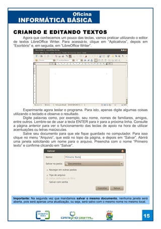 INFORMÁTICA BÁSICA
Oficina
15
CRIANDO E EDITANDO TEXTOS
Agora que conhecemos um pouco das teclas, vamos praticar utilizando o editor
de textos LibreOffice Writer. Para acessá-lo, clique em “Aplicativos”, depois em
“Escritório” e, em seguida, em “LibreOffice Writer”.
Experimente agora testar o programa. Para isto, apenas digite algumas coisas
utilizando o teclado e observe o resultado.
Digite palavras como, por exemplo, seu nome, nomes de familiares, amigos,
entre outros. Lembre-se de usar a tecla ENTER para ir para a próxima linha. Consulte
a página anterior para ver o funcionamento das teclas de apoio na hora de utilizar
acentuações ou letras maiúsculas.
Salve seu documento para que ele fique guardado no computador. Para isso
clique no menu “Arquivo”, que está no topo da página, e depois em “Salvar”. Abrirá
uma janela solicitando um nome para o arquivo. Preencha com o nome “Primeiro
texto” e confirme clicando em “Salvar”.
Importante: Na segunda vez que mandamos salvar o mesmo documento, nenhuma janela será
aberta, pois será apenas uma atualização, ou seja, será salvo com o mesmo nome no mesmo local.
 