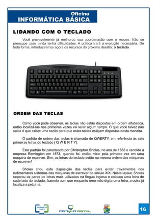 INFORMÁTICA BÁSICA
Oficina
16
LIDANDO COM O TECLADO
Você provavelmente já melhorou sua coordenação com o mouse. Não se
preocupe caso ainda tenha dificuldades. A prática trará a evolução necessária. De
toda forma, introduziremos agora os recursos do próximo desafio: o teclado.
ORDEM DAS TECLAS
Como você pode observar, as teclas não estão dispostas em ordem alfabética,
então localizá-las nas primeiras vezes vai levar algum tempo. O que você talvez não
saiba é que existe uma razão para que estas teclas estejam dispostas desta maneira.
O padrão de ordem das teclas é chamado de QWERTY, em referência às seis
primeiras letras do teclado ( Q W E R T Y).
Este padrão foi patenteado por Christopher Sholes, no ano de 1868 e vendido à
empresa Remington em 1873, quando foi, então, visto pela primeira vez em uma
máquina de escrever. Sim, as letras do teclado estão na mesma ordem das máquinas
de escrever!
Sholes criou esta disposição das teclas para evitar travamentos nos
rudimentares sistemas das máquinas de escrever do século XIX. Neste layout, Sholes
separou os pares de letras mais utilizados na língua inglesa e colocou uma letra de
cada lado do teclado, fazendo com que enquanto uma mão digita uma letra, a outra já
localiza a próxima.
 