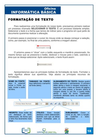 INFORMÁTICA BÁSICA
Oficina
18
FORMATAÇÃO DE TEXTO
Apresentaremos aqui os principais botões de formatação de texto. Formatar o
texto significa alterar sua aparência. Veja abaixo os principais recursos de
formatação.
NOME DA FONTE:
Aqui é possível
trocar a Fonte, ou
seja, mudar o estilo
da letra.
TAMANHO DA FONTE:
Aqui definimos o tamanho
da fonte (letra).
ALINHAMENTO DO TEXTO: Nestes quatro
botões definimos o alinhamento. O primeiro
deles alinha o texto à margem esquerda; o
segundo alinha o texto ao centro da página,
como em uma poesia; o terceiro alinha à
margem direita; e, por fim, o quarto botão
alinha o texto de forma “Justificada”,
mantendo alinhado tanto na direita quanto
na esquerda.
ITÁLICO: Essa função
destaca o texto selecionado
fazendo com que as letras
fiquem inclinadas para a
direita.
NEGRITO: Esse botão dá
um destaque ao texto
selecionado, de forma que
a letra fica levemente mais
larga.
SUBLINHADO: Como o
nome já diz, tem a função
de sublinhar o texto
selecionado.
Para realizarmos uma formatação do nosso texto, precisamos primeiro realizar
um processo chamado SELECIONAR O TEXTO. É um processo bastante simples.
Selecionar o texto é a forma que temos de indicar para o programa em qual parte do
documento queremos realizar a alteração.
O primeiro passo é posicionar o cursor do mouse onde se deseja começar a seleção,
como, por exemplo, no final de uma palavra, conforme a imagem abaixo:
O próximo passo é “clicar” com o botão esquerdo e mantê-lo pressionado. Ao
mesmo tempo que se pressiona o botão, deslocar o mouse para o lado, cobrindo a
área que se deseja selecionar. Após selecionado, o texto ficará assim:
 