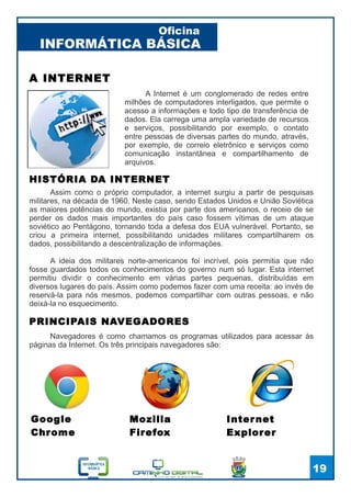 INFORMÁTICA BÁSICA
Oficina
19
A INTERNET
A Internet é um conglomerado de redes entre
milhões de computadores interligados, que permite o
acesso a informações e todo tipo de transferência de
dados. Ela carrega uma ampla variedade de recursos
e serviços, possibilitando por exemplo, o contato
entre pessoas de diversas partes do mundo, através,
por exemplo, de correio eletrônico e serviços como
comunicação instantânea e compartilhamento de
arquivos.
HISTÓRIA DA INTERNET
Assim como o próprio computador, a internet surgiu a partir de pesquisas
militares, na década de 1960. Neste caso, sendo Estados Unidos e União Soviética
as maiores potências do mundo, existia por parte dos americanos, o receio de se
perder os dados mais importantes do país caso fossem vítimas de um ataque
soviético ao Pentágono, tornando toda a defesa dos EUA vulnerável. Portanto, se
criou a primeira internet, possibilitando unidades militares compartilharem os
dados, possibilitando a descentralização de informações.
A ideia dos militares norte-americanos foi incrível, pois permitia que não
fosse guardados todos os conhecimentos do governo num só lugar. Esta internet
permitiu dividir o conhecimento em várias partes pequenas, distribuídas em
diversos lugares do país. Assim como podemos fazer com uma receita: ao invés de
reservá-la para nós mesmos, podemos compartilhar com outras pessoas, e não
deixá-la no esquecimento.
PRINCIPAIS NAVEGADORES
Navegadores é como chamamos os programas utilizados para acessar às
páginas da Internet. Os três principais navegadores são:
Google
Chrome
Mozilla
Firefox
Internet
Explorer
 