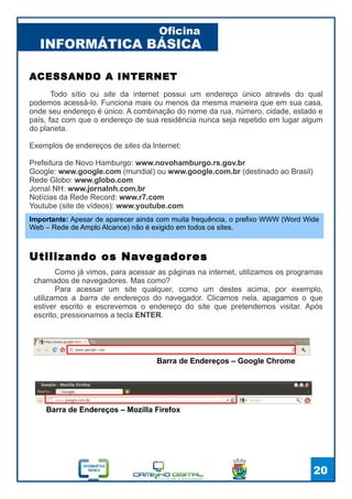 INFORMÁTICA BÁSICA
Oficina
20
Como já vimos, para acessar as páginas na internet, utilizamos os programas
chamados de navegadores. Mas como?
Para acessar um site qualquer, como um destes acima, por exemplo,
utilizamos a barra de endereços do navegador. Clicamos nela, apagamos o que
estiver escrito e escrevemos o endereço do site que pretendemos visitar. Após
escrito, pressionamos a tecla ENTER.
Utilizando os Navegadores
ACESSANDO A INTERNET
Todo sítio ou site da internet possui um endereço único através do qual
podemos acessá-lo. Funciona mais ou menos da mesma maneira que em sua casa,
onde seu endereço é único. A combinação do nome da rua, número, cidade, estado e
país, faz com que o endereço de sua residência nunca seja repetido em lugar algum
do planeta.
Exemplos de endereços de sites da Internet:
Prefeitura de Novo Hamburgo: www.novohamburgo.rs.gov.br
Google: www.google.com (mundial) ou www.google.com.br (destinado ao Brasil)
Rede Globo: www.globo.com
Jornal NH: www.jornalnh.com.br
Notícias da Rede Record: www.r7.com
Youtube (site de vídeos): www.youtube.com
Barra de Endereços – Google Chrome
Barra de Endereços – Mozilla Firefox
Importante: Apesar de aparecer ainda com muita frequência, o prefixo WWW (Word Wide
Web – Rede de Amplo Alcance) não é exigido em todos os sites.
 