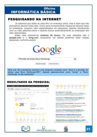 INFORMÁTICA BÁSICA
Oficina
21
Já sabemos que todos os sites têm um endereço único, mas é claro que não
precisamos decorar todos eles. Como seria humanamente impossível decorar todos
os endereços, surgiram sites especializados em pesquisas. Apenas introduzindo
uma ou mais palavras-chave o sistema busca automaticamente os endereços dos
sites relacionados.
Estes sites chamam-se motores de busca. Os mais utilizados são o
google.com e o bing.com. Acessando um destes podemos fazer nossas
pesquisas, conforme abaixo:
PESQUISANDO NA INTERNET
Previsão do tempo Novo Hamburgo
Note que não precisamos escrever uma pergunta completa como “Qual é a previsão do
tempo para Novo Hamburgo-RS?”. Apenas palavras-chave como “tempo” e “Novo
Hamburgo” já são suficientes.
RESULTADOS DA PESQUISA:
 