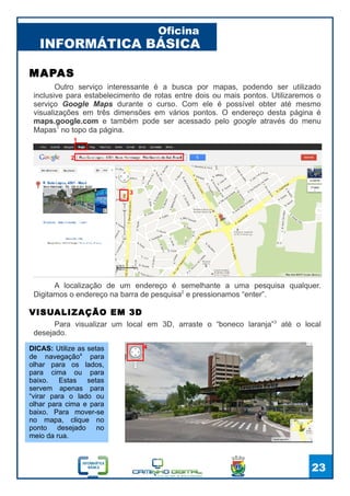 INFORMÁTICA BÁSICA
Oficina
23
Outro serviço interessante é a busca por mapas, podendo ser utilizado
inclusive para estabelecimento de rotas entre dois ou mais pontos. Utilizaremos o
serviço Google Maps durante o curso. Com ele é possível obter até mesmo
visualizações em três dimensões em vários pontos. O endereço desta página é
maps.google.com e também pode ser acessado pelo google através do menu
Mapas1
no topo da página.
MAPAS
A localização de um endereço é semelhante a uma pesquisa qualquer.
Digitamos o endereço na barra de pesquisa2
e pressionamos “enter”.
1
2
VISUALIZAÇÃO EM 3D
Para visualizar um local em 3D, arraste o “boneco laranja”3
até o local
desejado.
3
DICAS: Utilize as setas
de navegação4
para
olhar para os lados,
para cima ou para
baixo. Estas setas
servem apenas para
“virar para o lado ou
olhar para cima e para
baixo. Para mover-se
no mapa, clique no
ponto desejado no
meio da rua.
4
 