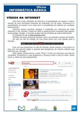 INFORMÁTICA BÁSICA
Oficina
24
Uma das muitas utilidades da Internet é a possibilidade de assistir a vídeos
através de uma tecnologia chamada de streaming. Via de regra, streaming é a
possibilidade de assistir a um vídeo sem a necessidade de baixá-lo por completo
anteriormente.
Faremos nossos primeiros acessos a conteúdos em streaming de vídeo
utilizando o site Youtube. Criado em 2004 e posteriormente comprado pela gigante
da tecnologia, Google, o Youtube recebe mais de 3 bilhões de visitas diariamente.
O endereço do site é www.youtube.com.
Também há outras formas de acessar, como, por exemplo, através do Google.
No topo do site do Google há uma barra preta com uma ligação para o
Youtube.
VÍDEOS NA INTERNET
Uma vez que estivermos no site do Youtube, temos acesso a uma barra no
topo que nos permite digitar o assunto que desejamos, da mesma maneira que
fazemos com o Google.
Após digitar, pressionamos a tecla “Enter”. O site nos retornará uma lista de
resultados. Escolhemos o que desejamos e clicamos sobre a foto do vídeo. Desta
forma, o vídeo nos será apresentado.
 