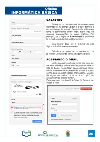 INFORMÁTICA BÁSICA
Oficina
26
2
Após acessar o site do Gmail por meio de
um dos métodos acima, nos deparamos com a
tela de Login. Nesta tela2
, após criarmos nossa
conta, inserimos o endereço de e-mail e nossa
senha para verificar nossas mensagens. Depois
de digitar os dados, clicamos em “Login” ou
pressionamos a tecla “Enter”.
Este processo nos levará à Caixa de Entrada de
nosso e-mail.
ACESSANDO O GMAIL
Preencha os campos solicitados com suas
informações. O campo login é o que definirá o
seu endereço de e-mail. Geralmente utilizamos
nome e sobrenome como login. Nele, não há
espaços, acentuações ou sinais gráficos. Por
exemplo, se o login for fulanodetal o endereço
de e-mail será fulanodetal@gmail.com.
Sua senha deve ter o mínimo de oito
dígitos entre letras e/ou números.
Selecione a opção de concordância com
os termos1
, de acordo com a imagem ao lado.
CADASTRO
1
 