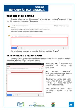 INFORMÁTICA BÁSICA
Oficina
28
Quando clicamos em “Responder”, o campo de resposta1
expande e nos
permite escrever a mensagem de retorno.
RESPONDENDO E-MAILS
1
2
Ao terminar de escrever a resposta, clicamos no botão Enviar2
.
Como já vimos, para escrever uma nova mensagem, apenas clicamos no botão
“Escrever”, fazendo surgir a seguinte janela:
ESCREVENDO UM NOVO E-MAIL
No campo “Para”3
, escrevemos o
endereço de e-mail do
destinatário.
No campo “Assunto”4
,
descrevemos brevemente sobre o
quê falaremos no e-mail.
No campo em branco5
logo abaixo
escrevemos, então, a mensagem
completa que desejamos enviar
ao destinatário definido.
Para enviarmos, enfim, nossa
mensagem, clicamos no botão
“Enviar”.
3
4
5
 