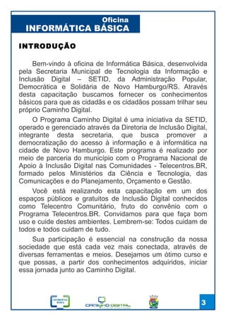 INFORMÁTICA BÁSICA
Oficina
3
INTRODUÇÃO
Bem-vindo à oficina de Informática Básica, desenvolvida
pela Secretaria Municipal de Tecnologia da Informação e
Inclusão Digital – SETID, da Administração Popular,
Democrática e Solidária de Novo Hamburgo/RS. Através
desta capacitação buscamos fornecer os conhecimentos
básicos para que as cidadãs e os cidadãos possam trilhar seu
próprio Caminho Digital.
O Programa Caminho Digital é uma iniciativa da SETID,
operado e gerenciado através da Diretoria de Inclusão Digital,
integrante desta secretaria, que busca promover a
democratização do acesso à informação e à informática na
cidade de Novo Hamburgo. Este programa é realizado por
meio de parceria do município com o Programa Nacional de
Apoio à Inclusão Digital nas Comunidades - Telecentros.BR,
formado pelos Ministérios da Ciência e Tecnologia, das
Comunicações e do Planejamento, Orçamento e Gestão.
Você está realizando esta capacitação em um dos
espaços públicos e gratuitos de Inclusão Digital conhecidos
como Telecentro Comunitário, fruto do convênio com o
Programa Telecentros.BR. Convidamos para que faça bom
uso e cuide destes ambientes. Lembrem-se: Todos cuidam de
todos e todos cuidam de tudo.
Sua participação é essencial na construção da nossa
sociedade que está cada vez mais conectada, através de
diversas ferramentas e meios. Desejamos um ótimo curso e
que possas, a partir dos conhecimentos adquiridos, iniciar
essa jornada junto ao Caminho Digital.
 