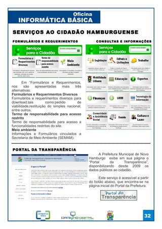 INFORMÁTICA BÁSICA
Oficina
32
FORMULÁRIOS E REQUERIMENTOS
SERVIÇOS AO CIDADÃO HAMBURGUENSE
CONSULTAS E INFORMAÇÕES
Em “Formulários e Requerimentos,
nos são apresentadas mais três
alternativas:
Formulários e Requerimentos Diversos
Formulários e requerimentos diversos para
download,tais como:pedido de
viabilidade,restituição do simples nacional,
entre outros.
Termo de responsabilidade para acesso
restrito
Termo de responsabilidade para acesso a
funcionalidades restritas do site.
Meio ambiente
Informações e Formulários vinculados a
Secretaria de Meio Ambiente (SEMAM).
PORTAL DA TRANSPARÊNCIA
A Prefeitura Municipal de Novo
Hamburgo exibe em sua página o
“Portal da Transparência”,
disponibilizando desde 2009 os
dados públicos ao cidadão.
Este serviço é acessível a partir
do botão abaixo, que encontra-se na
página inicial do Portal da Prefeitura.
 