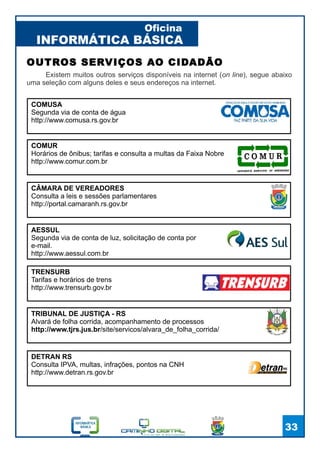 INFORMÁTICA BÁSICA
Oficina
33
Existem muitos outros serviços disponíveis na internet (on line), segue abaixo
uma seleção com alguns deles e seus endereços na internet.
OUTROS SERVIÇOS AO CIDADÃO
COMUSA
Segunda via de conta de água
http://www.comusa.rs.gov.br
TRIBUNAL DE JUSTIÇA - RS
Alvará de folha corrida, acompanhamento de processos
http://www.tjrs.jus.br/site/servicos/alvara_de_folha_corrida/
AESSUL
Segunda via de conta de luz, solicitação de conta por
e-mail.
http://www.aessul.com.br
DETRAN RS
Consulta IPVA, multas, infrações, pontos na CNH
http://www.detran.rs.gov.br
COMUR
Horários de ônibus; tarifas e consulta a multas da Faixa Nobre
http://www.comur.com.br
CÂMARA DE VEREADORES
Consulta a leis e sessões parlamentares
http://portal.camaranh.rs.gov.br
TRENSURB
Tarifas e horários de trens
http://www.trensurb.gov.br
 