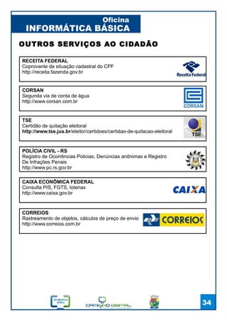 INFORMÁTICA BÁSICA
Oficina
34
OUTROS SERVIÇOS AO CIDADÃO
TSE
Certidão de quitação eleitoral
http://www.tse.jus.br/eleitor/certidoes/certidao-de-quitacao-eleitoral
RECEITA FEDERAL
Coprovante de situação cadastral do CPF
http://receita.fazenda.gov.br
CORSAN
Segunda via de conta de água
http://www.corsan.com.br
CORREIOS
Rastreamento de objetos, cálculos de preço de envio
http://www.correios.com.br
CAIXA ECONÔMICA FEDERAL
Consulta PIS, FGTS, loterias
http://www.caixa.gov.br
POLÍCIA CIVIL - RS
Registro de Ocorrências Policias, Denúncias anônimas e Registro
De Infrações Penais
http://www.pc.rs.gov.br
 