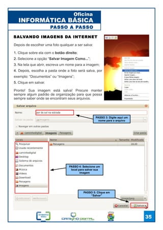 INFORMÁTICA BÁSICA
Oficina
35
Depois de escolher uma foto qualquer a ser salva:
1. Clique sobre ela com o botão direito;
2. Selecione a opção “Salvar Imagem Como...”;
3. Na tela que abrir, escreva um nome para a imagem;
4. Depois, escolha a pasta onde a foto será salva, por
exemplo: “Documentos” ou “Imagens”;
5. Clique em salvar.
Pronto! Sua imagem está salva! Procure manter
sempre algum padrão de organização para que possa
sempre saber onde se encontram seus arquivos.
SALVANDO IMAGENS DA INTERNET
PASSO 3: Digite aqui um
nome para o arquivo
PASSO 4: Selecione um
local para salvar sua
imagem
PASSO 5: Clique em
“Salvar”
PASSO A PASSO
 