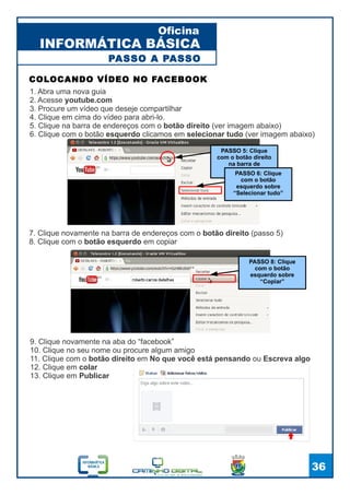 INFORMÁTICA BÁSICA
Oficina
36
1. Abra uma nova guia
2. Acesse youtube.com
3. Procure um vídeo que deseje compartilhar
4. Clique em cima do vídeo para abri-lo.
5. Clique na barra de endereços com o botão direito (ver imagem abaixo)
6. Clique com o botão esquerdo clicamos em selecionar tudo (ver imagem abaixo)
COLOCANDO VÍDEO NO FACEBOOK
PASSO A PASSO
7. Clique novamente na barra de endereços com o botão direito (passo 5)
8. Clique com o botão esquerdo em copiar
PASSO 5: Clique
com o botão direito
na barra de
endereços
PASSO 6: Clique
com o botão
esquerdo sobre
“Selecionar tudo”
9. Clique novamente na aba do “facebook”
10. Clique no seu nome ou procure algum amigo
11. Clique com o botão direito em No que você está pensando ou Escreva algo
12. Clique em colar
13. Clique em Publicar
PASSO 8: Clique
com o botão
esquerdo sobre
“Copiar”
 