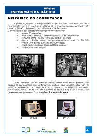 INFORMÁTICA BÁSICA
Oficina
4
A primeira geração de computadores surgiu em 1940. Eles eram utilizados
basicamente para fins científicos e militares. O primeiro computador, conhecido pelo
nome de ENIAC, foi construído na Universidade da Pensilvânia.
Confira algumas das características do primeiro computador:
● pesava 30 toneladas;
● tinha 17.000 válvulas; 70.000 resistências; 7.500 interruptores;
● consumia entre 100.000 ~ 200.000 watts de energia;
● quando o ENIAC estava em funcionamento as luzes da Filadélfia
sofriam uma grande queda na sua iluminação;
● exigia muita ventilação, pois o calor era intenso;
● alto custo de manutenção
HISTÓRICO DO COMPUTADOR
Como podemos ver, os primeiros computadores eram muito grandes. Isso
porque os componentes que os formavam também eram grandes. Mas, com os
avanços tecnológicos, ao longo dos anos, esses componentes foram sendo
substituídos, diminuindo de tamanho e permitindo assim o surgimento de uma nova
geração de computadores. Os chamados microcomputadores.
CP500 PC XT
 