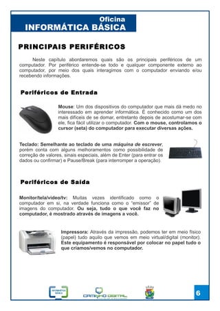 INFORMÁTICA BÁSICA
Oficina
6
PRINCIPAIS PERIFÉRICOS
Monitor/tela/video/tv: Muitas vezes identificado como o
computador em si, na verdade funciona como o “emissor” de
imagens do computador. Ou seja, tudo o que você faz no
computador, é mostrado através de imagens a você.
Mouse: Um dos dispositivos do computador que mais dá medo no
interessado em aprender informática. É conhecido como um dos
mais difíceis de se domar, entretanto depois de acostumar-se com
ele, fica fácil utilizar o computador. Com o mouse, controlamos o
cursor (seta) do computador para executar diversas ações.
Teclado: Semelhante ao teclado de uma máquina de escrever,
porém conta com alguns melhoramentos como possibilidade de
correção de valores, sinais especiais, além de Enter (para entrar os
dados ou confirmar) e Pause/Break (para interromper a operação).
Periféricos de Entrada
Periféricos de Saída
Impressora: Através da impressão, podemos ter em meio físico
(papel) tudo aquilo que vemos em meio virtual/digital (monitor).
Este equipamento é responsável por colocar no papel tudo o
que criamos/vemos no computador.
Neste capítulo abordaremos quais são os principais periféricos de um
computador. Por periférico entende-se todo e qualquer componente externo ao
computador, por meio dos quais interagimos com o computador enviando e/ou
recebendo informações.
 