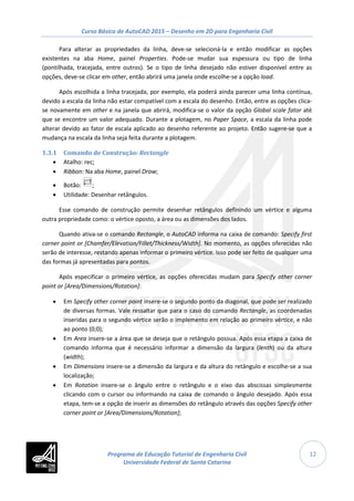 Curso Básico de AutoCAD 2015 – Desenho em 2D para Engenharia Civil
12
Para alterar as propriedades da linha, deve-se selecioná-la e então modificar as opções
existentes na aba Home, painel Properties. Pode-se mudar sua espessura ou tipo de linha
(pontilhada, tracejada, entre outros). Se o tipo de linha desejado não estiver disponível entre as
opções, deve-se clicar em other, então abrirá uma janela onde escolhe-se a opção load.
Após escolhida a linha tracejada, por exemplo, ela poderá ainda parecer uma linha contínua,
devido a escala da linha não estar compatível com a escala do desenho. Então, entre as opções clica-
se novamente em other e na janela que abrirá, modifica-se o valor da opção Global scale fator até
que se encontre um valor adequado. Durante a plotagem, no Paper Space, a escala da linha pode
alterar devido ao fator de escala aplicado ao desenho referente ao projeto. Então sugere-se que a
mudança na escala da linha seja feita durante a plotagem.
1.3.1 Comando de Construção: Rectangle
• Atalho: rec;
• Ribbon: Na aba Home, painel Draw;
• Botão: ;
• Utilidade: Desenhar retângulos.
Esse comando de construção permite desenhar retângulos definindo um vértice e alguma
outra propriedade como: o vértice oposto, a área ou as dimensões dos lados.
Quando ativa-se o comando Rectangle, o AutoCAD informa na caixa de comando: Specify first
corner point or [Chamfer/Elevation/Fillet/Thickness/Width]. No momento, as opções oferecidas não
serão de interesse, restando apenas informar o primeiro vértice. Isso pode ser feito de qualquer uma
das formas já apresentadas para pontos.
Após especificar o primeiro vértice, as opções oferecidas mudam para Specify other corner
point or [Area/Dimensions/Rotation]:
• Em Specify other corner point insere-se o segundo ponto da diagonal, que pode ser realizado
de diversas formas. Vale ressaltar que para o caso do comando Rectangle, as coordenadas
inseridas para o segundo vértice serão o implemento em relação ao primeiro vértice, e não
ao ponto (0;0);
• Em Area insere-se a área que se deseja que o retângulo possua. Após essa etapa a caixa de
comando informa que é necessário informar a dimensão da largura (lenth) ou da altura
(width);
• Em Dimensions insere-se a dimensão da largura e da altura do retângulo e escolhe-se a sua
localização;
• Em Rotation insere-se o ângulo entre o retângulo e o eixo das abscissas simplesmente
clicando com o cursor ou informando na caixa de comando o ângulo desejado. Após essa
etapa, tem-se a opção de inserir as dimensões do retângulo através das opções Specify other
corner point or [Area/Dimensions/Rotation];
Programa de Educação Tutorial de Engenharia Civil
Universidade Federal de Santa Catarina
 
