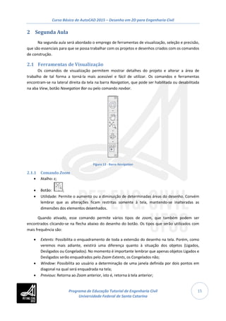 Curso Básico de AutoCAD 2015 – Desenho em 2D para Engenharia Civil
15
2 Segunda Aula
Na segunda aula será abordado o emprego de ferramentas de visualização, seleção e precisão,
que são essenciais para que se possa trabalhar com os projetos e desenhos criados com os comandos
de construção.
2.1 Ferramentas de Visualização
Os comandos de visualização permitem mostrar detalhes do projeto e alterar a área de
trabalho de tal forma a torná-la mais acessível e fácil de utilizar. Os comandos e ferramentas
encontram-se na lateral direita da tela na barra Navigation, que pode ser habilitada ou desabilitada
na aba View, botão Navegation Bar ou pelo comando navbar.
Figura 13 - Barra Navigation
2.1.1 Comando Zoom
• Atalho: z;
• Botão: ;
• Utilidade: Permite o aumento ou a diminuição de determinadas áreas do desenho. Convém
lembrar que as alterações ficam restritas somente à tela, mantendo-se inalteradas as
dimensões dos elementos desenhados.
Quando ativado, esse comando permite vários tipos de zoom, que também podem ser
encontrados clicando-se na flecha abaixo do desenho do botão. Os tipos que serão utilizados com
mais frequência são:
• Extents: Possibilita o enquadramento de toda a extensão do desenho na tela. Porém, como
veremos mais adiante, existirá uma diferença quanto à situação dos objetos (Ligados,
Desligados ou Congelados). No momento é importante lembrar que apenas objetos Ligados e
Desligados serão enquadrados pelo Zoom Extents, os Congelados não;
• Window: Possibilita ao usuário a determinação de uma janela definida por dois pontos em
diagonal na qual será enquadrada na tela;
• Previous: Retorna ao Zoom anterior, isto é, retorna à tela anterior;
Programa de Educação Tutorial de Engenharia Civil
Universidade Federal de Santa Catarina
 