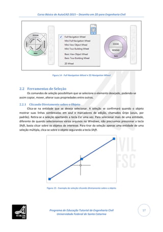 Curso Básico de AutoCAD 2015 – Desenho em 2D para Engenharia Civil
17
Figura 14 - Full Navigation Wheel e 2D Navigation Wheel
2.2 Ferramentas de Seleção
Os comandos de seleção possibilitam que se selecione o elemento desejado, podendo-se
assim copiar, mover, alterar suas propriedades entre outros.
2.2.1 Clicando Diretamente sobre o Objeto
Clica-se na entidade que se deseja selecionar. A seleção se confirmará quando o objeto
mostrar suas linhas sombreadas em azul e marcadores de edição, chamados Grips (azuis, por
padrão). Retira-se a seleção apertando a tecla Esc uma vez. Para selecionar mais de uma entidade,
diferente de quando selecionamos vários arquivos no Windows, não precisamos pressionar a tecla
Shift, basta clicar sobre os objetos de interesse. Para tirar da seleção apenas uma entidade de uma
seleção múltipla, clica-se sobre o objeto segurando a tecla Shift.
Figura 15 - Exemplo de seleção clicando diretamente sobre o objeto
Programa de Educação Tutorial de Engenharia Civil
Universidade Federal de Santa Catarina
 
