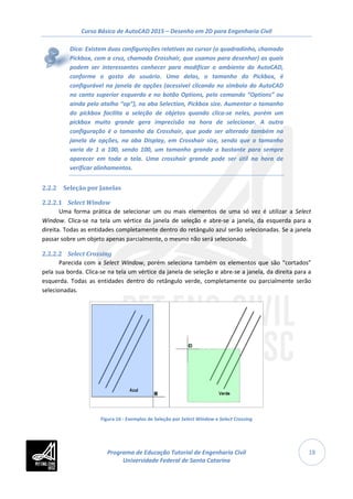 Curso Básico de AutoCAD 2015 – Desenho em 2D para Engenharia Civil
18
Dica: Existem duas configurações relativas ao cursor (o quadradinho, chamado
Pickbox, com a cruz, chamada Crosshair, que usamos para desenhar) as quais
podem ser interessantes conhecer para modificar o ambiente do AutoCAD,
conforme o gosto do usuário. Uma delas, o tamanho do Pickbox, é
configurável na janela de opções (acessível clicando no símbolo do AutoCAD
no canto superior esquerdo e no botão Options, pelo comando “Options” ou
ainda pelo atalho “op”), na aba Selection, Pickbox size. Aumentar o tamanho
do pickbox facilita a seleção de objetos quando clica-se neles, porém um
pickbox muito grande gera imprecisão na hora de selecionar. A outra
configuração é o tamanho da Crosshair, que pode ser alterado também na
janela de opções, na aba Display, em Crosshair size, sendo que o tamanho
varia de 1 a 100, sendo 100, um tamanho grande o bastante para sempre
aparecer em toda a tela. Uma crosshair grande pode ser útil na hora de
verificar alinhamentos.
2.2.2 Seleção por Janelas
2.2.2.1 Select Window
Uma forma prática de selecionar um ou mais elementos de uma só vez é utilizar a Select
Window. Clica-se na tela um vértice da janela de seleção e abre-se a janela, da esquerda para a
direita. Todas as entidades completamente dentro do retângulo azul serão selecionadas. Se a janela
passar sobre um objeto apenas parcialmente, o mesmo não será selecionado.
2.2.2.2 Select Crossing
Parecida com a Select Window, porém seleciona também os elementos que são “cortados”
pela sua borda. Clica-se na tela um vértice da janela de seleção e abre-se a janela, da direita para a
esquerda. Todas as entidades dentro do retângulo verde, completamente ou parcialmente serão
selecionadas.
Figura 16 - Exemplos de Seleção por Select Window e Select Crossing
Programa de Educação Tutorial de Engenharia Civil
Universidade Federal de Santa Catarina
 