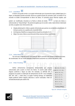 Curso Básico de AutoCAD 2015 – Desenho em 2D para Engenharia Civil
20
2.3.3 Grid Mode
O Grid é uma grade similar a um papel milimetrado que irá preencher todo o Model Space (e o
Paper, se desejado) quando acionada. Aciona-se a grade através do comando “grid”, do atalho F7 ou
clicando no botão correspondente na Barra de Status. O comando possui diversas opções, que
podem ser modificadas clicando-se na flecha à direita do botão na Barra de Status e
selecionando-se “Snap Settings”. Na janela de opções que irá se abrir, todo o lado direito é destinado
ao Grid, as opções mais interessantes são:
• Display dotted grid in: Altera a grade milimetrada para pontos nos ambientes selecionados. O
Grid por pontos era o padrão até o AutoCAD 2010;
• Grid Spacing: Modifica os espaçamentos do grid nas direções X e Y;
• Major line every: Altera a ocorrência de linhas mestras (linhas mais fortes);
Figura 19 - Grid pontilhado, quadriculado e com dimensões diferentes em X e Y
2.3.4 Ortho Mode
Faz com que o segundo ponto solicitado por algum comando seja sempre ortogonal aos eixos
de coordenadas. Por ser muito utilizado é importante acostumar-se a utilizar seu atalho, o F8.
2.3.5 Polar Tracking
Define alinhamentos temporários determinados por ângulos
selecionados pelo usuário na Barra de Status. O usuário pode definir
ângulos conforme a figura ao lado. Por exemplo, se definido 30°, o
programa irá auxiliar na obtenção de alinhamentos de 30° e seus múltiplos
(60°, 90°, 120°,...). Além disso, na opção Tracking settings, em Additional
angles podemos definir ângulos adicionais a serem rastreados. Pode ser
ativado/desativado pelo atalho F10.
Figura 20 - Definição de ângulos
Programa de Educação Tutorial de Engenharia Civil
Universidade Federal de Santa Catarina
 