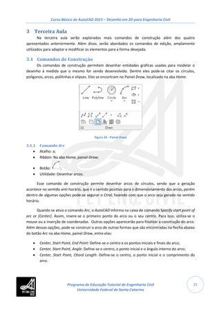 Curso Básico de AutoCAD 2015 – Desenho em 2D para Engenharia Civil
25
3 Terceira Aula
Na terceira aula serão explorados mais comandos de construção além dos quatro
apresentados anteriormente. Além disso, serão abordados os comandos de edição, amplamente
utilizados para adaptar e modificar os elementos para a forma desejada.
3.1 Comandos de Construção
Os comandos de construção permitem desenhar entidades gráficas usadas para modelar o
desenho à medida que o mesmo for sendo desenvolvido. Dentre eles pode-se citar os círculos,
polígonos, arcos, polilinhas e elipses. Eles se encontram no Painel Draw, localizado na aba Home.
Figura 26 - Painel Draw
3.1.1 Comando Arc
• Atalho: a;
• Ribbon: Na aba Home, painel Draw;
• Botão: ;
• Utilidade: Desenhar arcos.
Esse comando de construção permite desenhar arcos de círculos, sendo que a geração
acontece no sentido anti-horário, que é o sentido positivo para o dimensionamento dos arcos, porém
dentro de algumas opções pode-se segurar o Ctrol, fazendo com que o arco seja gerado no sentido
horário.
Quando se ativa o comando Arc, o AutoCAD informa na caixa de comando Specify start point of
arc or [Center]. Assim, insere-se o primeiro ponto do arco ou o seu centro. Para isso, utiliza-se o
mouse ou a inserção de coordenadas. Outras opções aparecerão para finalizar a construção do arco.
Além dessas opções, pode-se construir o arco de outras formas que são encontradas na flecha abaixo
do botão Arc na aba Home, painel Draw, entre elas:
• Center, Start Point, End Point: Define-se o centro e os pontos iniciais e finais do arco;
• Center, Start Point, Angle: Define-se o centro, o ponto inicial e o ângulo interno do arco;
• Center, Start Point, Chord Length: Define-se o centro, o ponto inicial e o comprimento do
arco.
Programa de Educação Tutorial de Engenharia Civil
Universidade Federal de Santa Catarina
 