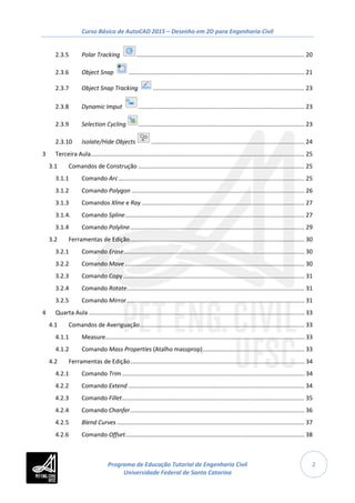 Curso Básico de AutoCAD 2015 – Desenho em 2D para Engenharia Civil
2
2.3.5 Polar Tracking ...................................................................................................... 20
2.3.6 Object Snap ........................................................................................................... 21
2.3.7 Object Snap Tracking ............................................................................................ 23
2.3.8 Dynamic Imput ..................................................................................................... 23
2.3.9 Selection Cycling ..................................................................................................... 23
2.3.10 Isolate/Hide Objects ............................................................................................. 24
3 Terceira Aula.................................................................................................................................. 25
3.1 Comandos de Construção ..................................................................................................... 25
3.1.1 Comando Arc................................................................................................................. 25
3.1.2 Comando Polygon ......................................................................................................... 26
3.1.3 Comandos Xline e Ray ................................................................................................... 27
3.1.4. Comando Spline............................................................................................................. 27
3.1.4 Comando Polyline.......................................................................................................... 29
3.2 Ferramentas de Edição.......................................................................................................... 30
3.2.1 Comando Erase.............................................................................................................. 30
3.2.2 Comando Move ............................................................................................................. 30
3.2.3 Comando Copy .............................................................................................................. 31
3.2.4 Comando Rotate............................................................................................................ 31
3.2.5 Comando Mirror............................................................................................................ 31
4 Quarta Aula ................................................................................................................................... 33
4.1 Comandos de Averiguação.................................................................................................... 33
4.1.1 Measure......................................................................................................................... 33
4.1.2 Comando Mass Properties (Atalho massprop).............................................................. 33
4.2 Ferramentas de Edição.......................................................................................................... 34
4.2.1 Comando Trim............................................................................................................... 34
4.2.2 Comando Extend ........................................................................................................... 34
4.2.3 Comando Fillet............................................................................................................... 35
4.2.4 Comando Chanfer.......................................................................................................... 36
4.2.5 Blend Curves .................................................................................................................. 37
4.2.6 Comando Offset............................................................................................................. 38
Programa de Educação Tutorial de Engenharia Civil
Universidade Federal de Santa Catarina
 