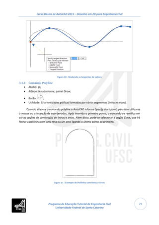Curso Básico de AutoCAD 2015 – Desenho em 2D para Engenharia Civil
29
Figura 30 - Mudando as tangentes de splines
3.1.4 Comando Polyline
• Atalho: pl;
• Ribbon: Na aba Home, painel Draw;
• Botão: ;
• Utilidade: Criar entidades gráficas formadas por vários segmentos (linhas e arcos).
Quando ativa-se o comando polyline o AutoCAD informa Specify start point, para isso utiliza-se
o mouse ou a inserção de coordenadas. Após inserido o primeiro ponto, o comando se ramifica em
várias opções de construção de linhas e arcos. Além disso, pode-se selecionar a opção Close, que irá
fechar a polilinha com uma reta ou um arco ligando o último ponto ao primeiro.
Figura 31 - Exemplo de Polilinha com Retas e Arcos
Programa de Educação Tutorial de Engenharia Civil
Universidade Federal de Santa Catarina
 
