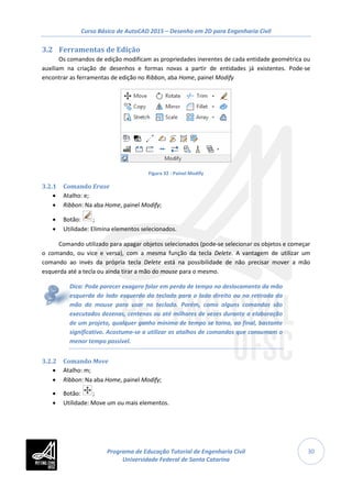 Curso Básico de AutoCAD 2015 – Desenho em 2D para Engenharia Civil
30
3.2 Ferramentas de Edição
Os comandos de edição modificam as propriedades inerentes de cada entidade geométrica ou
auxiliam na criação de desenhos e formas novas a partir de entidades já existentes. Pode-se
encontrar as ferramentas de edição no Ribbon, aba Home, painel Modify
Figura 32 - Painel Modify
3.2.1 Comando Erase
• Atalho: e;
• Ribbon: Na aba Home, painel Modify;
• Botão: ;
• Utilidade: Elimina elementos selecionados.
Comando utilizado para apagar objetos selecionados (pode-se selecionar os objetos e começar
o comando, ou vice e versa), com a mesma função da tecla Delete. A vantagem de utilizar um
comando ao invés da própria tecla Delete está na possibilidade de não precisar mover a mão
esquerda até a tecla ou ainda tirar a mão do mouse para o mesmo.
Dica: Pode parecer exagero falar em perda de tempo no deslocamento da mão
esquerda do lado esquerdo do teclado para o lado direito ou na retirada da
mão do mouse para usar no teclado. Porém, como alguns comandos são
executados dezenas, centenas ou até milhares de vezes durante a elaboração
de um projeto, qualquer ganho mínimo de tempo se torna, ao final, bastante
significativo. Acostume-se a utilizar os atalhos de comandos que consumam o
menor tempo possível.
3.2.2 Comando Move
• Atalho: m;
• Ribbon: Na aba Home, painel Modify;
• Botão: ;
• Utilidade: Move um ou mais elementos.
Programa de Educação Tutorial de Engenharia Civil
Universidade Federal de Santa Catarina
 