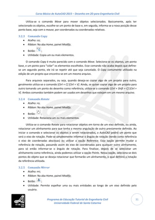 Curso Básico de AutoCAD 2015 – Desenho em 2D para Engenharia Civil
31
Utiliza-se o comando Move para mover objetos selecionados. Basicamente, após ter
selecionado os objetos, escolhe-se um ponto de base e, em seguida, informa-se a nova posição desse
ponto base, seja com o mouse, por coordenadas ou coordenadas relativas.
3.2.3 Comando Copy
• Atalho: co;
• Ribbon: Na aba Home, painel Modify;
• Botão: ;
• Utilidade: Copia um ou mais elementos.
O comando Copy é muito parecido com o comando Move. Seleciona-se os objetos, um ponto
base, e um ponto para “colar” os elementos escolhidos. Esse comando não acaba depois que define-
se um segundo ponto, ele irá se repetir até que seja cancelado. O Copy comumente utilizado na
edição de um projeto que encontra-se em um mesmo arquivo.
Para arquivos separados, ou seja, quando deseja-se copiar algo de um projeto para outro,
geralmente utiliza-se o comando [Ctrl + C] [Ctrl + V]. Ainda, se quiser copiar algo de um projeto para
outro tomando um ponto do desenho como referência, utiliza-se o comando [Ctrl + Shift + C] [Ctrl +
V]. Ambos comandos também podem ser usados em desenhos que estejam em um mesmo arquivo.
3.2.4 Comando Rotate
• Atalho: ro;
• Ribbon: Na aba Home, painel Modify;
• Botão: ;
• Utilidade: Rotaciona um ou mais elementos.
Utiliza-se o comando Rotate para rotacionar objetos em torno de um eixo definido, ou ainda,
rotacionar um alinhamento para que tenha a mesma angulação de outro previamente definido. Ao
iniciar o comando e selecionar os objetos a serem rotacionados, o AutoCAD pedirá um ponto que
será o eixo de rotação. Pode-se simplesmente informar o ângulo de rotação (tendo como referência
o eixo de coordenadas abscissas) ou utilizar a opção Reference. Essa opção permite mudar a
referência de rotação, passando assim do eixo de coordenadas para qualquer outro alinhamento,
para só então informar-se o ângulo de rotação. Para finalizar, depois de se selecionar um
alinhamento como referência, ainda podemos utilizar a opção Points. Nessa opção, seleciona-se dois
pontos do objeto que se deseja rotacionar que formarão um alinhamento, o qual definirá a rotação
da referência utilizada.
3.2.5 Comando Mirror
• Atalho: mi;
• Ribbon: Na aba Home, painel Modify;
• Botão: ;
• Utilidade: Permite espelhar uma ou mais entidades ao longo de um eixo definido pelo
usuário.
Programa de Educação Tutorial de Engenharia Civil
Universidade Federal de Santa Catarina
 