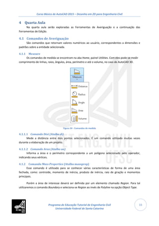 Curso Básico de AutoCAD 2015 – Desenho em 2D para Engenharia Civil
33
4 Quarta Aula
Na quarta aula serão exploradas as Ferramentas de Averiguação e a continuação das
Ferramentas de Edição.
4.1 Comandos de Averiguação
São comandos que retornam valores numéricos ao usuário, correspondentes a dimensões e
padrões sobre a entidade selecionada.
4.1.1 Measure
Os comandos de medida se encontram na aba Home, painel Utilities. Com eles pode-se medir
comprimento de linhas, raios, ângulos, área, perímetro e até o volume, no caso do AutoCAD 3D.
Figura 34 - Comandos de medida
4.1.1.1 Comando Dist (Atalho di)
Mede a distância entre dois pontos selecionados. É um comando utilizado muitas vezes
durante a elaboração de um projeto.
4.1.1.2 Comando Area (Atalho aa)
Informa a área e o perímetro correspondente a um polígono selecionado pelo operador,
indicando seus vértices.
4.1.2 Comando Mass Properties (Atalho massprop)
Esse comando é utilizado para se conhecer várias características de forma de uma área
fechada, como: centroide, momento de inércia, produto de inércia, raio de giração e momentos
principais.
Porém a área de interesse deverá ser definida por um elemento chamado Region. Para tal
utilizaremos o comando Boundary e seleciona-se Region ao invés de Polyline na opção Object Type.
Programa de Educação Tutorial de Engenharia Civil
Universidade Federal de Santa Catarina
 