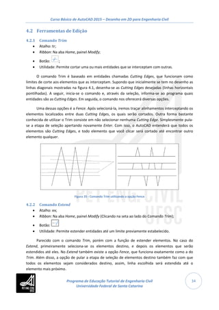 Curso Básico de AutoCAD 2015 – Desenho em 2D para Engenharia Civil
34
4.2 Ferramentas de Edição
4.2.1 Comando Trim
• Atalho: tr;
• Ribbon: Na aba Home, painel Modify;
• Botão: ;
• Utilidade: Permite cortar uma ou mais entidades que se interceptam com outras.
O comando Trim é baseado em entidades chamadas Cutting Edges, que funcionam como
limites de corte aos elementos que as interceptam. Supondo que inicialmente se tem no desenho as
linhas diagonais mostradas na figura 4.1, desenha-se as Cutting Edges desejadas (linhas horizontais
pontilhadas). A seguir, inicia-se o comando e, através da seleção, informa-se ao programa quais
entidades são as Cutting Edges. Em seguida, o comando nos oferecerá diversas opções.
Uma dessas opções é a Fence. Após selecioná-la, iremos traçar alinhamentos interceptando os
elementos localizados entre duas Cutting Edges, os quais serão cortados. Outra forma bastante
conhecida de utilizar o Trim consiste em não selecionar nenhuma Cutting Edge. Simplesmente pula-
se a etapa de seleção apertando novamente Enter. Com isso, o AutoCAD entenderá que todos os
elementos são Cutting Edges, e todo elemento que você clicar será cortado até encontrar outro
elemento qualquer.
Figura 35 - Comando Trim utilizando a opção Fence
4.2.2 Comando Extend
• Atalho: ex;
• Ribbon: Na aba Home, painel Modify (Clicando na seta ao lado do Comando Trim);
• Botão:
• Utilidade: Permite estender entidades até um limite previamente estabelecido.
Parecido com o comando Trim, porém com a função de estender elementos. No caso do
Extend, primeiramente seleciona-se os elementos destino, e depois os elementos que serão
estendidos até eles. No Extend também existe a opção Fence, que funciona exatamente como a do
Trim. Além disso, a opção de pular a etapa de seleção de elementos destino também faz com que
todos os elementos sejam considerados destino, assim, linha escolhida será estendida até o
elemento mais próximo.
Programa de Educação Tutorial de Engenharia Civil
Universidade Federal de Santa Catarina
 