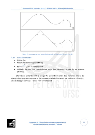 Curso Básico de AutoCAD 2015 – Desenho em 2D para Engenharia Civil
36
Figura 37 - Linhas e arcos com concordância através de Fillet, com (1) e sem Trim (2)
4.2.4 Comando Chanfer
• Atalho: cha;
• Ribbon: Na aba Home, painel Modify
• Botão: , junto ao ícone do Fillet;
• Utilidade: Permite fazer concordâncias entre dois elementos através de um chanfro
(“Dobra”).
Diferente do comando Fillet, o Chanfer faz concordância entre dois elementos através de
chanfros. Precisa-se alterar apenas as distâncias de cada lado do chanfro, que podem ser diferentes,
através da opção Distance e a opção Trim, como no Fillet.
Programa de Educação Tutorial de Engenharia Civil
Universidade Federal de Santa Catarina
 