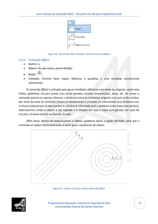 Curso Básico de AutoCAD 2015 – Desenho em 2D para Engenharia Civil
38
Figura 40 - Comandos Fillet, Chamfer e Blend Curves na Ribbon
4.2.6 Comando Offset
• Atalho: o;
• Ribbon: Na aba Home, painel Modify;
• Botão: ;
• Utilidade: Permite fazer cópias idênticas e paralelas a uma entidade previamente
selecionada.
O comando Offset é utilizado para gerar entidades idênticas e paralelas às originais, sejam elas
linhas, polilinhas, círculos (neste caso serão gerados círculos concêntricos), arcos, etc. Ao iniciar o
comando precisa-se apenas informar a distância entre as entidades originais e as que serão criadas,
por meio da caixa de comando (insere-se diretamente a unidade) ou informando uma distância com
o mouse (selecionam-se dois pontos e a distância informada será a distância entre estes dois pontos).
Selecionamos então o objeto a ser copiado e a direção em que a cópia será gerada (no caso de
círculos, clicamos dentro ou fora do círculo).
Além disso, depois de selecionarmos o objeto, podemos ativar a opção Multiple, para que o
comando se repita indefinidamente, e assim gerar sequências de cópias.
Figura 41 - Linhas e Círculos criados utilizando Offset
Programa de Educação Tutorial de Engenharia Civil
Universidade Federal de Santa Catarina
 