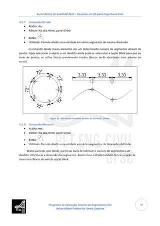 Curso Básico de AutoCAD 2015 – Desenho em 2D para Engenharia Civil
39
4.2.7 Comando Divide
• Atalho: div;
• Ribbon: Na aba Home, painel Draw
• Botão: ;
• Utilidade: Permite dividir uma entidade em vários segmentos de mesma dimensão.
O comando Divide marca elemento em um determinado número de segmentos através de
pontos. Após selecionar o objeto a ser dividido ainda pode-se selecionar a opção Block para que ao
invés de pontos, se utilize blocos previamente criados (blocos serão abordados mais adiante no
curso).
Figura 42 - Elementos divididos através do comando Divide.
4.2.8 Comando Measure
• Atalho: me;
• Ribbon: Na aba Home, painel Draw;
• Botão: ;
• Utilidade: Permite dividir uma entidade em vários segmentos de dimensões definidas.
Muito parecido com Divide, porém ao invés de informar o número de segmentos a ser
dividido, informa-se a dimensão dos segmentos. Assim como o Divide também temos a opção de
inserirmos Blocos através da opção Block.
Programa de Educação Tutorial de Engenharia Civil
Universidade Federal de Santa Catarina
 