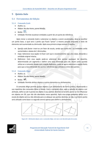 Curso Básico de AutoCAD 2015 – Desenho em 2D para Engenharia Civil
41
5 Quinta Aula
5.1 Ferramentas de Edição
5.1.1 Comando Scale
• Atalho: sc;
• Ribbon: Na aba Home, painel Modify;
• Botão: ;
• Utilidade: Permite escalonar entidades a partir de um ponto de referência.
Após iniciar o comando Scale e selecionar os objetos a serem escalonados, deve-se escolher
um ponto base, o qual será o ponto que ficará “preso” à mesma posição enquanto o resto do
elemento será aumentado ou diminuído. Após essa primeira etapa existem 3 opções:
• Specify scale factor: Inseri-se um fator de escala, sendo que acima de 1 as entidades serão
aumentadas e abaixo de 1 diminuídas;
• Copy: Selecionar essa opção irá fazer com que o escalonamento seja uma cópia, deixando a
entidade original intacta;
• Reference: Com essa opção pode-se selecionar dois pontos quaisquer do desenho,
determinando um segmento e definir uma nova dimensão para ele. Assim como quando
utiliza-se o comando Rotate com a opção Reference, pode-se agora selecionar a opção Points
para que a nova dimensão dos pontos referência seja a distância entre dois pontos.
5.1.2 Comando Align
• Atalho: al;
• Ribbon: Na aba Home, painel Modify;
• Botão: ;
• Utilidade: Permite alinhar objetos a outros elementos ou alinhamentos.
O comando Allign permite ajustar objetos a um alinhamento de forma prática, dispensando o
uso repetitivo dos comandos Move e Rotate. Com o comando ativo, após a seleção do objeto a ser
alinhado, defini-se até 3 pontos do objeto e seus pontos destinos (o terceiro ponto só irá influenciar
em objetos em 3D, que não são abordados nessa apostila). Após essa etapa podemos definir se a
escala do objeto será ou não alterada para se adequar aos pontos destinos, se não, o primeiro ponto
será utilizado como base e o segundo servirá apenas para definir o alinhamento.
Figura 42 - Alinhando objeto com o comando Align, sem (a) e com (b) alteração de escala.
Programa de Educação Tutorial de Engenharia Civil
Universidade Federal de Santa Catarina
 