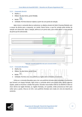 Curso Básico de AutoCAD 2015 – Desenho em 2D para Engenharia Civil
42
5.1.3 Comando Stretch
• Atalho: s;
• Ribbon: Na aba Home, painel Modify;
• Botão: ;
• Utilidade: Permite distorcer objetos a partir de uma janela de seleção.
Após iniciar o comando deve-se selecionar os objetos através de Select Crossing (Seleção com
o mouse da direita para a esquerda, cor verde). Dessa forma, o que for cortado pelas bordas da
seleção será distorcido. Após a seleção, define-se um ponto base, para então definir a nova posição
da parte que foi selecionada.
Figura 43 - Desenho sendo distorcido pelo comando Stretch.
5.1.4 Comando Boundary
• Atalho: bo;
• Ribbon: Na aba Home, painel Draw;
• Botão: ;
• Utilidade: Permite criar uma polilinha ou região sobre entidades já existentes.
Utiliza-se o comando Boundary para criar uma polilinha fechada sobre entidades já existentes
que formem um espaço fechado. Após iniciar o comando abrirá uma janela onde, dentre algumas
opções, pode-se encontrar o botão Pick points. Clicando nesse botão volta-se ao desenho e deve-se
clicar dentro da região fechada, ou regiões fechadas, em questão, então pressiona-se Enter para
voltar para a janela. Clica-se em Ok e uma polilinha fechada será criada em cima do desenho já
existente.
Programa de Educação Tutorial de Engenharia Civil
Universidade Federal de Santa Catarina
 