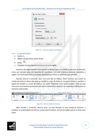 Curso Básico de AutoCAD 2015 – Desenho em 2D para Engenharia Civil
43
Figura 44 - Janela de criação de Boundary.
5.1.5 Comando Hatch
• Atalho: h;
• Ribbon: Na aba Home, painel Draw;
• Botão: ;
• Utilidade: Permite desenhar hachuras em uma região.
Hachuras são especialmente úteis quando se deseja inserir um padrão a uma área do desenho,
como, por exemplo, pisos em desenhos de arquitetura. Para que a hachura possa ser executada, a
região a ser hachurada deve ser fechada, delimitada por linhas ou polilinhas, por exemplo.
Quando ativa-se o comando, abre uma nova aba no Ribbon, Hatch Creation, que auxilia na
criação da hachura. Nessa aba pode-se modificar o tipo de hachura, no painel Pattern e escolher o
ângulo de rotação e a escala da hachura, no painel Properties, entre outras opções. Toda vez que
clica-se em uma hachura pronta essa aba abrirá novamente e poderão ser realizadas modificações no
elemento selecionado.
Figura 45 - Aba de criação de hachuras
Após ativado o comando, deve-se clicar na área fechada na qual deseja-se hachurar e
modificar as propriedades da hachura na aba Hatch Creation. Ao final da edição aperta-se Enter para
salvar.
Programa de Educação Tutorial de Engenharia Civil
Universidade Federal de Santa Catarina
 