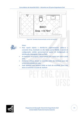 Curso Básico de AutoCAD 2015 – Desenho em 2D para Engenharia Civil
44
Figura 46 - Exemplo de apresentação correta de hachuras
Dicas:
• Para repetir objetos e distribuí-los uniformemente, utiliza-se o
comando Array, localizado na aba Home, painel Modify. A janela de
configurações exibida apresentará as opções de Configuração de
distribuição: Retangular, Polar ou Path;
• As hachuras, em projetos, devem passar pelo espaço por onde a porta
gira;
• Os textos e blocos devem ser inseridos antes das hachuras para não
serem interceptados por elas;
• Pode aparecer uma hachura sólida ao invés da escolhida, nesse caso
deve-se aumentar a escala da hachura
Programa de Educação Tutorial de Engenharia Civil
Universidade Federal de Santa Catarina
 