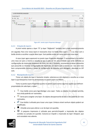 Curso Básico de AutoCAD 2015 – Desenho em 2D para Engenharia Civil
46
Figura 48 - Janela Layers Properties Manager
6.1.1 Criação de Layers
A priori existe apenas a layer “0” (a layer “Defpoints” também será criada automaticamente
em seguida). Para criar novas layers é necessário clicar no botão New Layer ( ) ou clicar com o
botão direito e escolher a opção New Layer. Será pedido então um nome para essa nova layer.
A nova Layer agora aparecerá na janela Layer Properties Manager. É aconselhável já se definir
uma nova cor para a mesma e ressalta-se que é pela cor de uma entidade que serão definidas as
configurações de impressão (espessura de linha, cor, etc.). Portanto, recomenda-se deixar elementos
que possuirão as mesmas configurações de impressão em layers com a mesma cor. Isso será mais
bem compreendido durante a etapa de configuração do desenho para plotagem, abordada na 10ª
aula.
6.1.2 Manipulando Layers
Trocar um objeto de layer é bastante simples: seleciona-se o(s) objeto(s) e escolhe-se a nova
layer à qual desejamos inseri-los diretamente no painel Layers no Ribbon.
Tanto na janela Layers Properties quanto no painel Layers temos algumas opções que definem
propriedades de cada layer, a saber:
• : Esse botão serve para ligar/desligar uma Layer. Todos os objetos na camada sumirão,
mas ainda poderão ser rastreados;
• : Serve para congelar uma layer. Os objetos desaparecerão da tela e não poderão ser mais
rastreados;
• : Esse botão é utilizado para travar uma Layer. Embora visível nenhum objeto poderá ser
modificado;
• : O botão serve para alterar a cor da layer em questão;
• : A pequena impressora é utilizada para permitir/impedir a impressão dos objetos
contidos na camada em questão. Costuma-se impedir a impressão da layer Viewport, que
será estudada mais adiante.
Programa de Educação Tutorial de Engenharia Civil
Universidade Federal de Santa Catarina
 