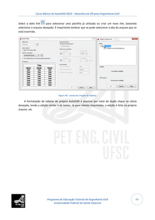 Curso Básico de AutoCAD 2015 – Desenho em 2D para Engenharia Civil
48
Select a data link para selecionar uma planilha já utilizada ou criar um novo link, bastando
selecionar o arquivo desejado. É importante lembrar que se pode selecionar a aba do arquivo que se
está inserindo.
Figura 49 - Janela de criação de tabelas
A formatação de tabelas do próprio AutoCAD é possível por meio de duplo clique na célula
desejada, tendo a edição similar à de textos. Já para tabelas importadas, a edição é feita no próprio
arquivo .xls.
Programa de Educação Tutorial de Engenharia Civil
Universidade Federal de Santa Catarina
 
