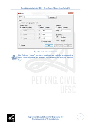 Curso Básico de AutoCAD 2015 – Desenho em 2D para Engenharia Civil
54
Figura 56 - Janela de inserção de blocos
Dica: Podemos “travar” um bloco, impedindo sua explosão, desmarcando a
opção “allow exploding” no momento de sua criação por meio do comando
Block .
Programa de Educação Tutorial de Engenharia Civil
Universidade Federal de Santa Catarina
 