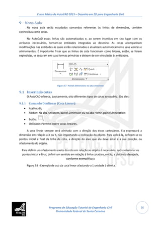 Curso Básico de AutoCAD 2015 – Desenho em 2D para Engenharia Civil
56
9 Nona Aula
Na nona aula serão estudados comandos referentes às linhas de dimensões, também
conhecidas como cotas.
No AutoCAD essas linhas são automatizadas e, ao serem inseridas em seu lugar com os
atributos necessários, tornam-se entidades integradas ao desenho. As cotas acompanham
modificações nas entidades às quais estão relacionadas e atualizam automaticamente seus valores e
alinhamentos. É importante frisar que as linhas de cota funcionam como blocos, então, se forem
explodidas, se separam em suas formas primárias e deixam de ser vinculadas às entidades.
Figura 57 -Painel Dimensions na aba Annotate
9.1 Inserindo cotas
O AutoCAD oferece, basicamente, oito diferentes tipos de cotas ao usuário. São eles:
9.1.1 Comando Dimlinear (Cota Linear):
• Atalho: dli;
• Ribbon: Na aba Annotate, painel Dimension ou na aba Home, painel Annotation;
• Botão: ;
• Utilidade: Permite inserir cotas lineares.
A cota linear sempre será alinhada com a direção dos eixos cartesianos. Ela expressará a
dimensão em relação a X ou Y, não importando a inclinação do objeto. Para aplicá-la, definem-se os
pontos inicial e final da linha de cota, a direção do eixo que ela deve estar e a sua posição, ou
afastamento do objeto.
Para definir um afastamento exato da cota em relação ao objeto é necessário, após selecionar os
pontos inicial e final, definir um sentido em relação à linha cotada e, então, a distância desejada,
conforme exemplifica a
Figura 58 - Exemplo de uso da cota linear afastando-a 1 unidade à direita.
Programa de Educação Tutorial de Engenharia Civil
Universidade Federal de Santa Catarina
 