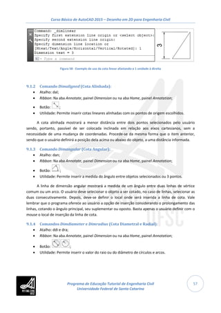 Curso Básico de AutoCAD 2015 – Desenho em 2D para Engenharia Civil
57
Figura 58 - Exemplo de uso da cota linear afastando-a 1 unidade à direita
9.1.2 Comando Dimaligned (Cota Alinhada):
• Atalho: dal;
• Ribbon: Na aba Annotate, painel Dimension ou na aba Home, painel Annotation;
• Botão: ;
• Utilidade: Permite inserir cotas lineares alinhadas com os pontos de origem escolhidos.
A cota alinhada mostrará a menor distância entre dois pontos selecionados pelo usuário
sendo, portanto, passível de ser colocada inclinada em relação aos eixos cartesianos, sem a
necessidade de uma mudança de coordenadas. Procede-se da mesma forma que o item anterior,
sendo que o usuário definirá a posição dela acima ou abaixo do objeto, a uma distância informada.
9.1.3 Comando Dimangular (Cota Angular):
• Atalho: dan;
• Ribbon: Na aba Annotate, painel Dimension ou na aba Home, painel Annotation;
• Botão: ;
• Utilidade: Permite inserir a medida do ângulo entre objetos selecionados ou 3 pontos.
A linha de dimensão angular mostrará a medida de um ângulo entre duas linhas de vértice
comum ou um arco. O usuário deve selecionar o objeto a ser cotado, no caso de linhas, selecionar as
duas consecutivamente. Depois, deve-se definir o local onde será inserida a linha de cota. Vale
lembrar que o programa oferece ao usuário a opção de inserção considerando o prolongamento das
linhas, cotando o ângulo principal, seu suplementar ou oposto. Basta apenas o usuário definir com o
mouse o local de inserção da linha de cota.
9.1.4 Comandos Dimdiameter e Dimradius (Cota Diametral e Radial):
• Atalho: ddi e dra;
• Ribbon: Na aba Annotate, painel Dimension ou na aba Home, painel Annotation;
• Botão: ;
• Utilidade: Permite inserir o valor do raio ou do diâmetro de círculos e arcos.
Programa de Educação Tutorial de Engenharia Civil
Universidade Federal de Santa Catarina
 