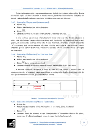 Curso Básico de AutoCAD 2015 – Desenho em 2D para Engenharia Civil
58
O diferencial dessas cotas é que elas adicionam um símbolo em frente ao valor medido, Φ para
diâmetro e R para raio. Elas funcionam da mesma maneira, sendo necessário informar o objeto a ser
cotado e a posição da linha de cota, dentro ou fora da circunferência, por exemplo.
9.1.5 Comandos Dimcontinue (Cota contínua):
• Atalho: dco;
• Ribbon: Na aba Annotate, painel Dimension;
• Botão: ;
• Utilidade: Permite inserir cotas continuamente sem sair do comando.
A cota contínua faz com que automaticamente inicie uma nova linha de cota adjacente a
outra cota. Isso facilita o trabalho quando se deseja fazer várias cotas em uma mesma direção. Por
padrão, ela continuará a partir da última linha de cota desenhada. Ativando o comando e teclando
“s”, o programa pede que se selecione a linha de extensão a continuar. A cota contínua somente
encerrará quando fechado o comando pelo usuário. Essa cota é muito utilizada durante a produção
de um projeto.
9.1.6 Comandos Dimbaseline (Cota com base fixa):
• Atalho: dba;
• Ribbon: Na aba Annotate, painel Dimension;
• Botão: (junto com a cota contínua);
• Utilidade: Permite inserir cotas contínuas sempre referenciadas a uma linha inicial.
A Baseline Dimension referência o início da cota de base sempre à mesma linha. O
espaçamento entre as cotas será o valor especificado na configuração Baseline Spacing do estilo de
cota que estiver sendo utilizado, que será visto logo adiante.
Figura 59 - Exemplo de uso da cota Baseline Dimension
9.1.7 Comandos Dimordinate (Abcissa e Ordenada):
• Atalho: dor;
• Ribbon: Na aba Annotate, painel Dimension ou na aba Home, painel Annotation;
• Botão: ;
• Utilidade: Insere no desenho o valor correspondente à coordenada absoluta do ponto,
conforme a direção estipulada pelo cursor do mouse (vertical ou horizontal).
Programa de Educação Tutorial de Engenharia Civil
Universidade Federal de Santa Catarina
 