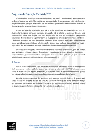 Curso Básico de AutoCAD 2015 – Desenho em 2D para Engenharia Civil
5
Programa de Educação Tutorial - PET
O Programa de Educação Tutorial é um programa do DEPEM - Departamento de Modernização
do Ensino Superior do MEC. São grupos, que sob orientação de um professor tutor, dedicam-se a
projetos de ensino, pesquisa e extensão, em um ambiente que favorece o envolvimento e a troca de
ideias e experiências entre alunos e professores.
O PET do Curso de Engenharia Civil da UFSC foi implantado em novembro de 1991 e é
atualmente composto por doze alunos de graduação sob a tutoria do professor Cláudio Cesar
Zimmermann. Desde sua criação, tem uma ampla linha de atuação, estudando e pesquisando
assuntos de diversas áreas da Engenharia Civil. O grupo procura sempre aperfeiçoar suas atividades e
a formação acadêmica de seus integrantes, definindo assim, algumas diretrizes a serem seguidas
como: atenção para as atividades coletivas, ações diretas para melhoria da qualidade do curso e
capacitação dos bolsistas tanto em aspectos técnicos como no desenvolvimento pessoal.
Os bolsistas do Programa adquirem uma formação acadêmica diferenciada, pois em contato
com atividades extracurriculares, desenvolvem capacidades críticas, atuantes, inovadoras e
empreendedoras, que complementam a perspectiva convencional da graduação, a qual é centrada
principalmente na memorização dos fatos e informações teóricas.
O Curso
Com o intuito de colaborar com o aperfeiçoamento dos graduandos do Curso de Engenharia
Civil, tanto para o meio acadêmico quanto para o meio profissional, o PET/ECV oferece o Curso
Básico de AutoCAD 2015. A partir deste Curso, o aluno será capaz de desenvolver desenhos gráficos
dos mais variados tipos, por meio da aprendizagem dos comandos básicos do software.
As aulas prático-expositivas são auxiliadas pelo presente material didático, de grande valia
para a fixação dos preceitos básicos do AutoCAD. Qualquer dúvida que o aluno tenha com relação
aos comandos ou conteúdo teórico deverá remetê-la aos docentes do curso ou a qualquer bolsista
do programa, que certamente irão auxiliar na resolução dos problemas.
Programa de Educação Tutorial de Engenharia Civil
Universidade Federal de Santa Catarina
 